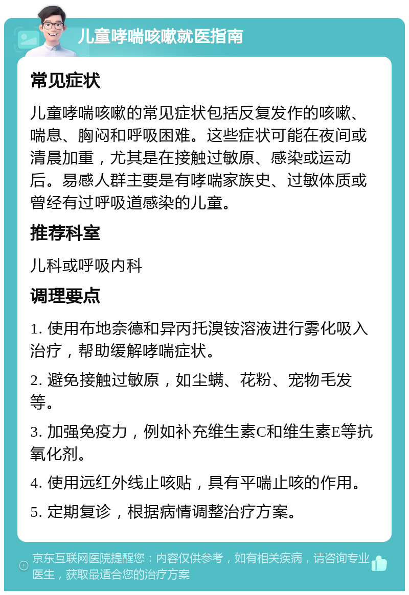 儿童哮喘咳嗽就医指南 常见症状 儿童哮喘咳嗽的常见症状包括反复发作的咳嗽、喘息、胸闷和呼吸困难。这些症状可能在夜间或清晨加重，尤其是在接触过敏原、感染或运动后。易感人群主要是有哮喘家族史、过敏体质或曾经有过呼吸道感染的儿童。 推荐科室 儿科或呼吸内科 调理要点 1. 使用布地奈德和异丙托溴铵溶液进行雾化吸入治疗，帮助缓解哮喘症状。 2. 避免接触过敏原，如尘螨、花粉、宠物毛发等。 3. 加强免疫力，例如补充维生素C和维生素E等抗氧化剂。 4. 使用远红外线止咳贴，具有平喘止咳的作用。 5. 定期复诊，根据病情调整治疗方案。