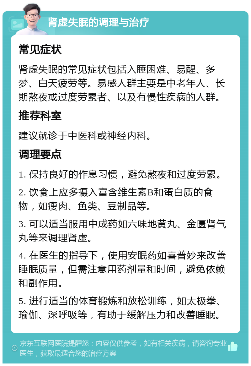 肾虚失眠的调理与治疗 常见症状 肾虚失眠的常见症状包括入睡困难、易醒、多梦、白天疲劳等。易感人群主要是中老年人、长期熬夜或过度劳累者、以及有慢性疾病的人群。 推荐科室 建议就诊于中医科或神经内科。 调理要点 1. 保持良好的作息习惯，避免熬夜和过度劳累。 2. 饮食上应多摄入富含维生素B和蛋白质的食物，如瘦肉、鱼类、豆制品等。 3. 可以适当服用中成药如六味地黄丸、金匮肾气丸等来调理肾虚。 4. 在医生的指导下，使用安眠药如喜普妙来改善睡眠质量，但需注意用药剂量和时间，避免依赖和副作用。 5. 进行适当的体育锻炼和放松训练，如太极拳、瑜伽、深呼吸等，有助于缓解压力和改善睡眠。