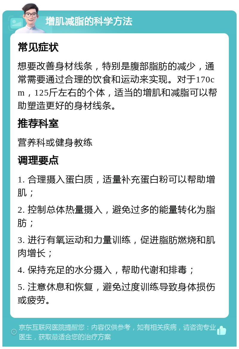 增肌减脂的科学方法 常见症状 想要改善身材线条，特别是腹部脂肪的减少，通常需要通过合理的饮食和运动来实现。对于170cm，125斤左右的个体，适当的增肌和减脂可以帮助塑造更好的身材线条。 推荐科室 营养科或健身教练 调理要点 1. 合理摄入蛋白质，适量补充蛋白粉可以帮助增肌； 2. 控制总体热量摄入，避免过多的能量转化为脂肪； 3. 进行有氧运动和力量训练，促进脂肪燃烧和肌肉增长； 4. 保持充足的水分摄入，帮助代谢和排毒； 5. 注意休息和恢复，避免过度训练导致身体损伤或疲劳。