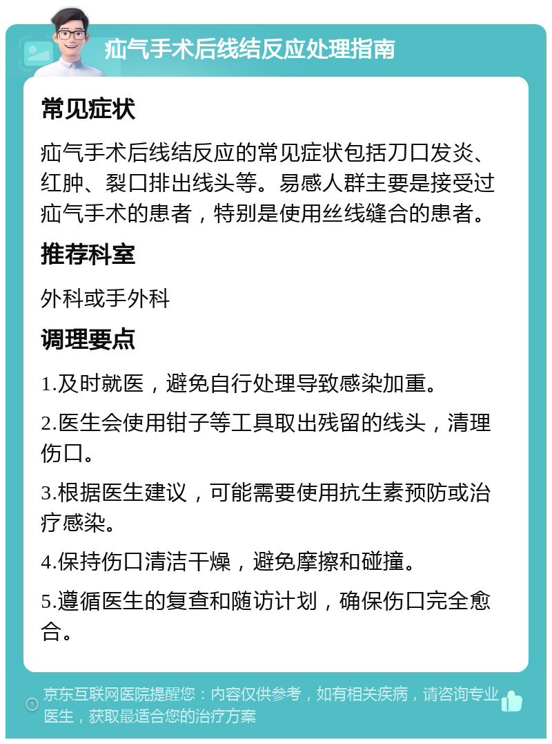 疝气手术后线结反应处理指南 常见症状 疝气手术后线结反应的常见症状包括刀口发炎、红肿、裂口排出线头等。易感人群主要是接受过疝气手术的患者，特别是使用丝线缝合的患者。 推荐科室 外科或手外科 调理要点 1.及时就医，避免自行处理导致感染加重。 2.医生会使用钳子等工具取出残留的线头，清理伤口。 3.根据医生建议，可能需要使用抗生素预防或治疗感染。 4.保持伤口清洁干燥，避免摩擦和碰撞。 5.遵循医生的复查和随访计划，确保伤口完全愈合。