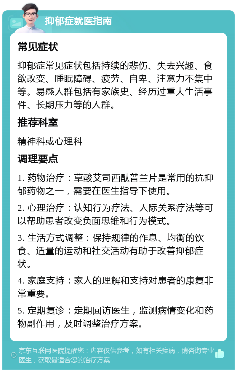 抑郁症就医指南 常见症状 抑郁症常见症状包括持续的悲伤、失去兴趣、食欲改变、睡眠障碍、疲劳、自卑、注意力不集中等。易感人群包括有家族史、经历过重大生活事件、长期压力等的人群。 推荐科室 精神科或心理科 调理要点 1. 药物治疗：草酸艾司西酞普兰片是常用的抗抑郁药物之一，需要在医生指导下使用。 2. 心理治疗：认知行为疗法、人际关系疗法等可以帮助患者改变负面思维和行为模式。 3. 生活方式调整：保持规律的作息、均衡的饮食、适量的运动和社交活动有助于改善抑郁症状。 4. 家庭支持：家人的理解和支持对患者的康复非常重要。 5. 定期复诊：定期回访医生，监测病情变化和药物副作用，及时调整治疗方案。