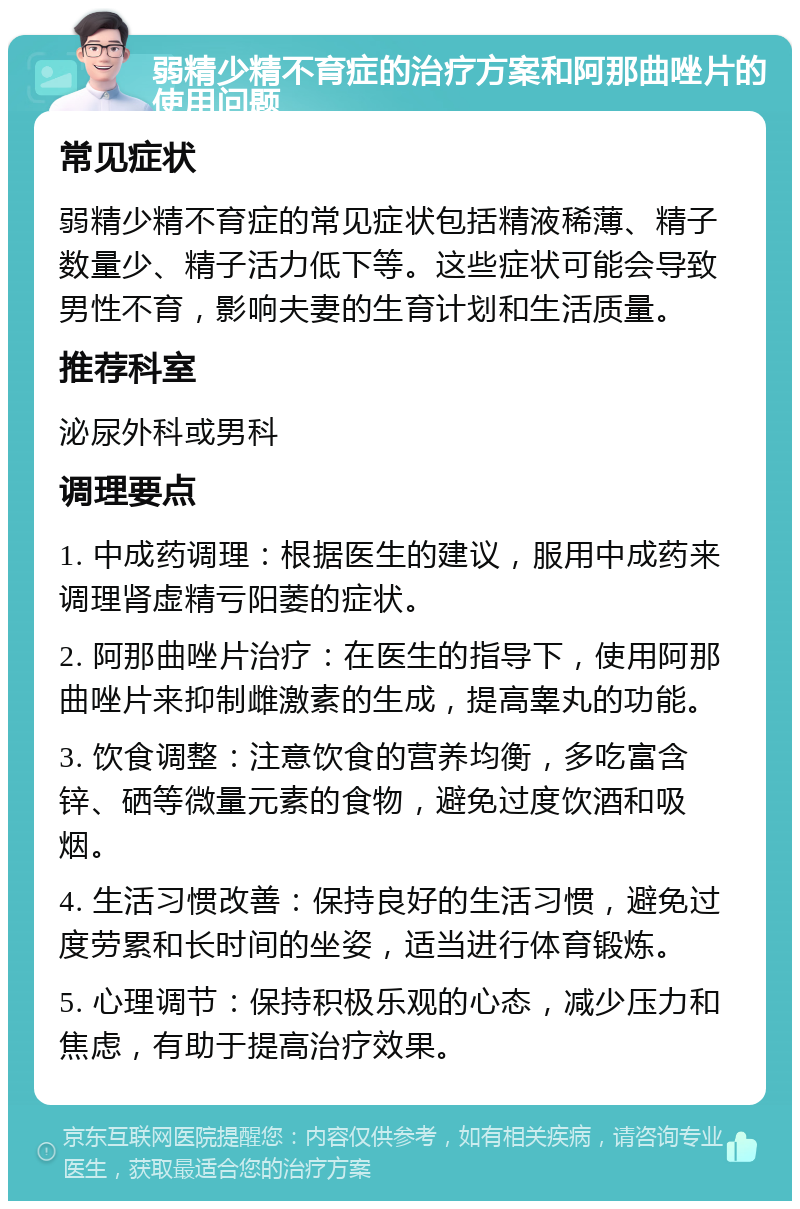 弱精少精不育症的治疗方案和阿那曲唑片的使用问题 常见症状 弱精少精不育症的常见症状包括精液稀薄、精子数量少、精子活力低下等。这些症状可能会导致男性不育，影响夫妻的生育计划和生活质量。 推荐科室 泌尿外科或男科 调理要点 1. 中成药调理：根据医生的建议，服用中成药来调理肾虚精亏阳萎的症状。 2. 阿那曲唑片治疗：在医生的指导下，使用阿那曲唑片来抑制雌激素的生成，提高睾丸的功能。 3. 饮食调整：注意饮食的营养均衡，多吃富含锌、硒等微量元素的食物，避免过度饮酒和吸烟。 4. 生活习惯改善：保持良好的生活习惯，避免过度劳累和长时间的坐姿，适当进行体育锻炼。 5. 心理调节：保持积极乐观的心态，减少压力和焦虑，有助于提高治疗效果。