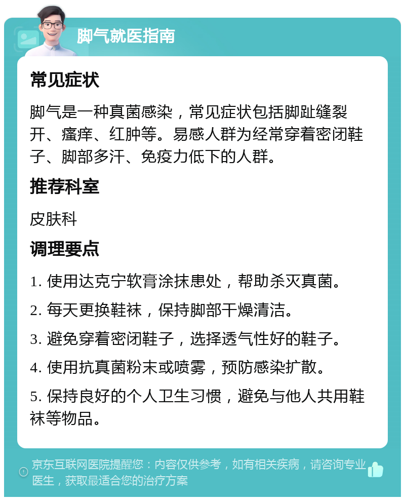 脚气就医指南 常见症状 脚气是一种真菌感染，常见症状包括脚趾缝裂开、瘙痒、红肿等。易感人群为经常穿着密闭鞋子、脚部多汗、免疫力低下的人群。 推荐科室 皮肤科 调理要点 1. 使用达克宁软膏涂抹患处，帮助杀灭真菌。 2. 每天更换鞋袜，保持脚部干燥清洁。 3. 避免穿着密闭鞋子，选择透气性好的鞋子。 4. 使用抗真菌粉末或喷雾，预防感染扩散。 5. 保持良好的个人卫生习惯，避免与他人共用鞋袜等物品。