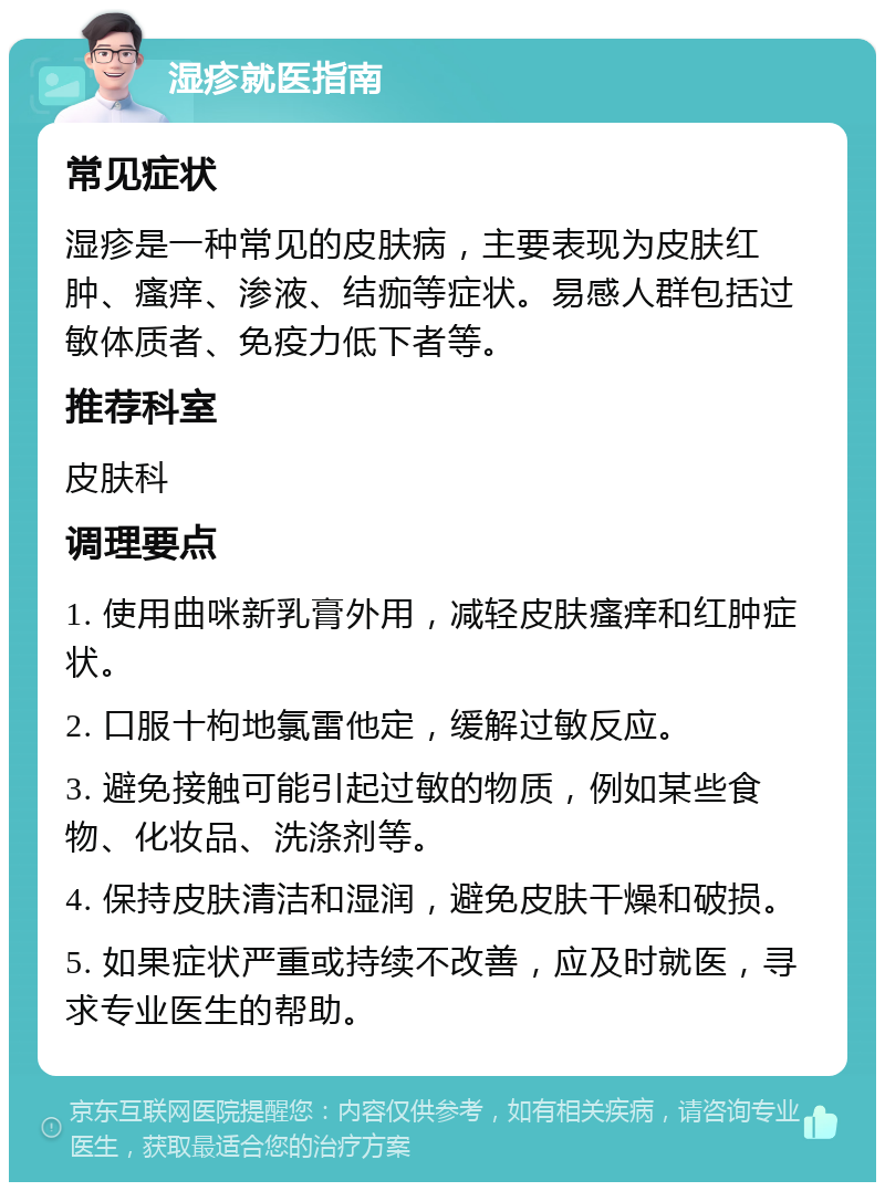 湿疹就医指南 常见症状 湿疹是一种常见的皮肤病，主要表现为皮肤红肿、瘙痒、渗液、结痂等症状。易感人群包括过敏体质者、免疫力低下者等。 推荐科室 皮肤科 调理要点 1. 使用曲咪新乳膏外用，减轻皮肤瘙痒和红肿症状。 2. 口服十枸地氯雷他定，缓解过敏反应。 3. 避免接触可能引起过敏的物质，例如某些食物、化妆品、洗涤剂等。 4. 保持皮肤清洁和湿润，避免皮肤干燥和破损。 5. 如果症状严重或持续不改善，应及时就医，寻求专业医生的帮助。