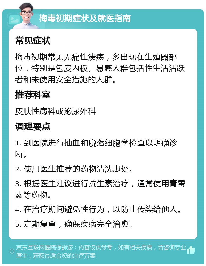 梅毒初期症状及就医指南 常见症状 梅毒初期常见无痛性溃疡，多出现在生殖器部位，特别是包皮内板。易感人群包括性生活活跃者和未使用安全措施的人群。 推荐科室 皮肤性病科或泌尿外科 调理要点 1. 到医院进行抽血和脱落细胞学检查以明确诊断。 2. 使用医生推荐的药物清洗患处。 3. 根据医生建议进行抗生素治疗，通常使用青霉素等药物。 4. 在治疗期间避免性行为，以防止传染给他人。 5. 定期复查，确保疾病完全治愈。