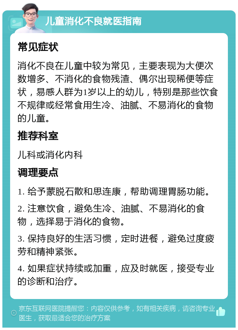 儿童消化不良就医指南 常见症状 消化不良在儿童中较为常见，主要表现为大便次数增多、不消化的食物残渣、偶尔出现稀便等症状，易感人群为1岁以上的幼儿，特别是那些饮食不规律或经常食用生冷、油腻、不易消化的食物的儿童。 推荐科室 儿科或消化内科 调理要点 1. 给予蒙脱石散和思连康，帮助调理胃肠功能。 2. 注意饮食，避免生冷、油腻、不易消化的食物，选择易于消化的食物。 3. 保持良好的生活习惯，定时进餐，避免过度疲劳和精神紧张。 4. 如果症状持续或加重，应及时就医，接受专业的诊断和治疗。