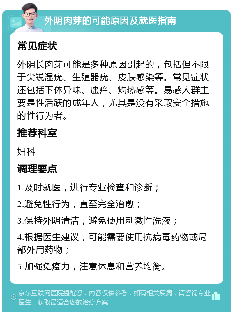 外阴肉芽的可能原因及就医指南 常见症状 外阴长肉芽可能是多种原因引起的，包括但不限于尖锐湿疣、生殖器疣、皮肤感染等。常见症状还包括下体异味、瘙痒、灼热感等。易感人群主要是性活跃的成年人，尤其是没有采取安全措施的性行为者。 推荐科室 妇科 调理要点 1.及时就医，进行专业检查和诊断； 2.避免性行为，直至完全治愈； 3.保持外阴清洁，避免使用刺激性洗液； 4.根据医生建议，可能需要使用抗病毒药物或局部外用药物； 5.加强免疫力，注意休息和营养均衡。