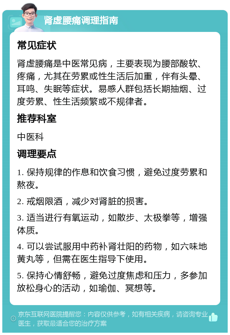 肾虚腰痛调理指南 常见症状 肾虚腰痛是中医常见病，主要表现为腰部酸软、疼痛，尤其在劳累或性生活后加重，伴有头晕、耳鸣、失眠等症状。易感人群包括长期抽烟、过度劳累、性生活频繁或不规律者。 推荐科室 中医科 调理要点 1. 保持规律的作息和饮食习惯，避免过度劳累和熬夜。 2. 戒烟限酒，减少对肾脏的损害。 3. 适当进行有氧运动，如散步、太极拳等，增强体质。 4. 可以尝试服用中药补肾壮阳的药物，如六味地黄丸等，但需在医生指导下使用。 5. 保持心情舒畅，避免过度焦虑和压力，多参加放松身心的活动，如瑜伽、冥想等。