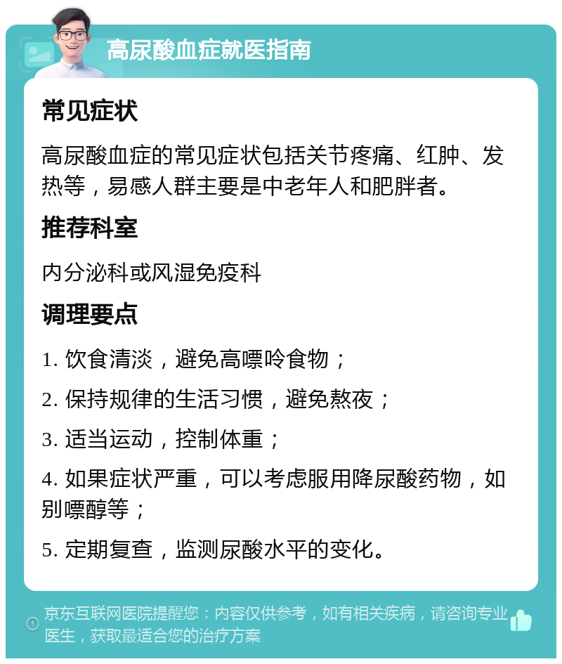 高尿酸血症就医指南 常见症状 高尿酸血症的常见症状包括关节疼痛、红肿、发热等，易感人群主要是中老年人和肥胖者。 推荐科室 内分泌科或风湿免疫科 调理要点 1. 饮食清淡，避免高嘌呤食物； 2. 保持规律的生活习惯，避免熬夜； 3. 适当运动，控制体重； 4. 如果症状严重，可以考虑服用降尿酸药物，如别嘌醇等； 5. 定期复查，监测尿酸水平的变化。