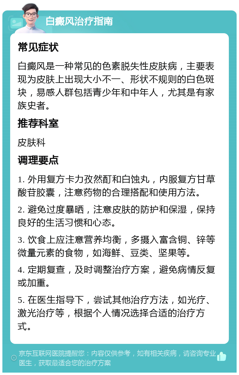 白癜风治疗指南 常见症状 白癜风是一种常见的色素脱失性皮肤病，主要表现为皮肤上出现大小不一、形状不规则的白色斑块，易感人群包括青少年和中年人，尤其是有家族史者。 推荐科室 皮肤科 调理要点 1. 外用复方卡力孜然酊和白蚀丸，内服复方甘草酸苷胶囊，注意药物的合理搭配和使用方法。 2. 避免过度暴晒，注意皮肤的防护和保湿，保持良好的生活习惯和心态。 3. 饮食上应注意营养均衡，多摄入富含铜、锌等微量元素的食物，如海鲜、豆类、坚果等。 4. 定期复查，及时调整治疗方案，避免病情反复或加重。 5. 在医生指导下，尝试其他治疗方法，如光疗、激光治疗等，根据个人情况选择合适的治疗方式。