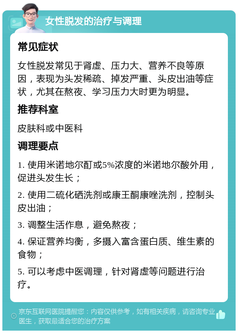 女性脱发的治疗与调理 常见症状 女性脱发常见于肾虚、压力大、营养不良等原因，表现为头发稀疏、掉发严重、头皮出油等症状，尤其在熬夜、学习压力大时更为明显。 推荐科室 皮肤科或中医科 调理要点 1. 使用米诺地尔酊或5%浓度的米诺地尔酸外用，促进头发生长； 2. 使用二硫化硒洗剂或康王酮康唑洗剂，控制头皮出油； 3. 调整生活作息，避免熬夜； 4. 保证营养均衡，多摄入富含蛋白质、维生素的食物； 5. 可以考虑中医调理，针对肾虚等问题进行治疗。