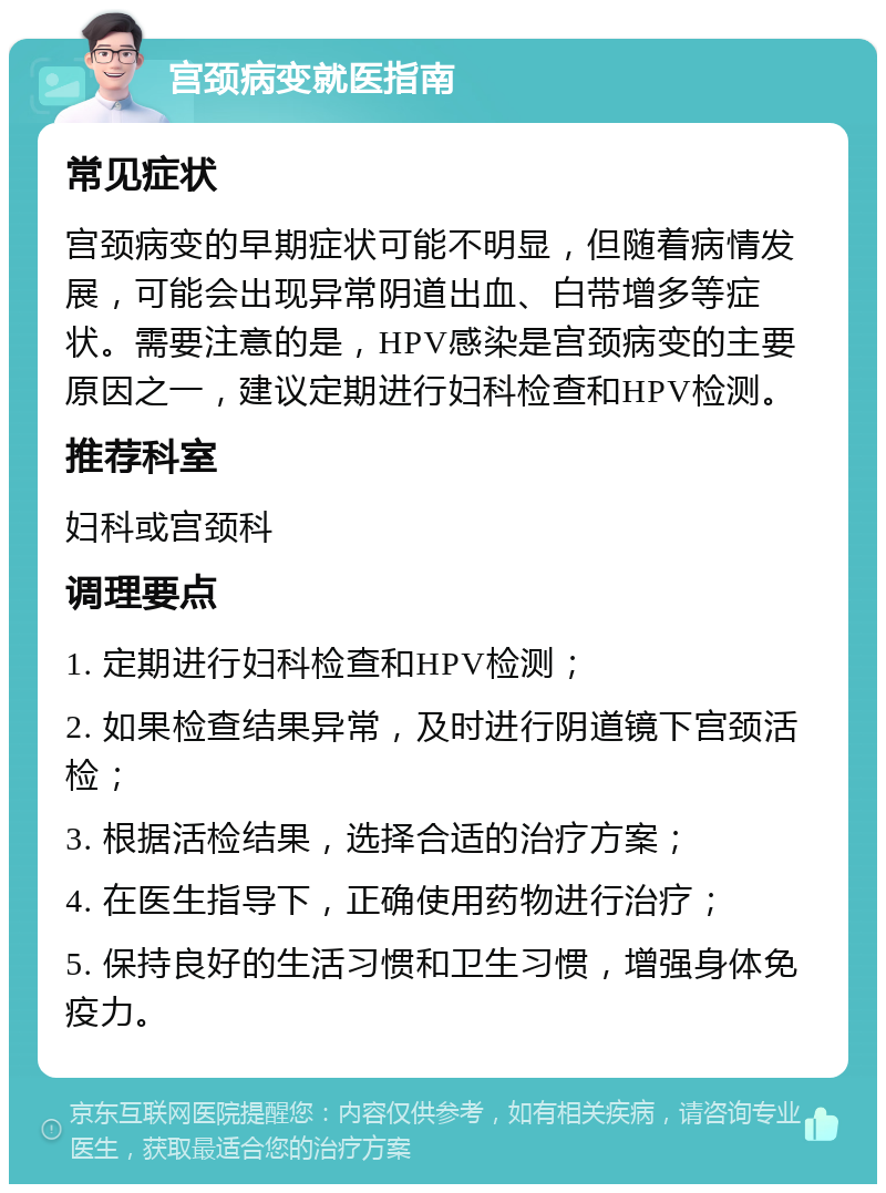 宫颈病变就医指南 常见症状 宫颈病变的早期症状可能不明显，但随着病情发展，可能会出现异常阴道出血、白带增多等症状。需要注意的是，HPV感染是宫颈病变的主要原因之一，建议定期进行妇科检查和HPV检测。 推荐科室 妇科或宫颈科 调理要点 1. 定期进行妇科检查和HPV检测； 2. 如果检查结果异常，及时进行阴道镜下宫颈活检； 3. 根据活检结果，选择合适的治疗方案； 4. 在医生指导下，正确使用药物进行治疗； 5. 保持良好的生活习惯和卫生习惯，增强身体免疫力。