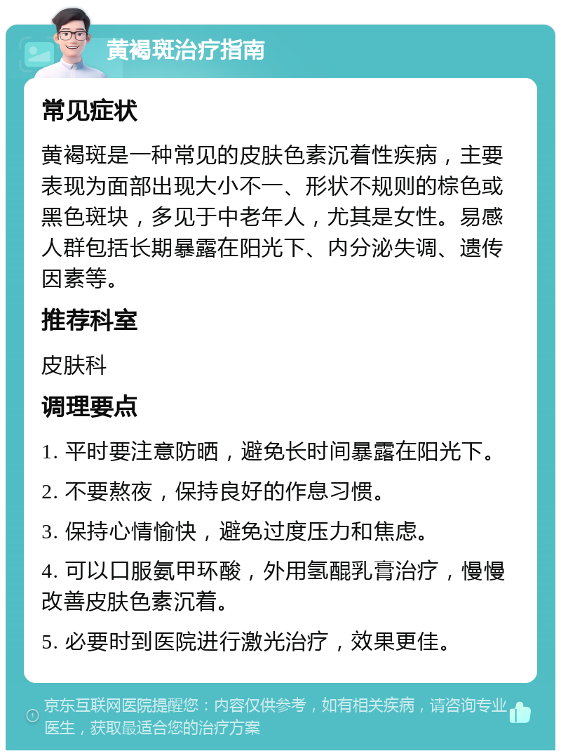 黄褐斑治疗指南 常见症状 黄褐斑是一种常见的皮肤色素沉着性疾病，主要表现为面部出现大小不一、形状不规则的棕色或黑色斑块，多见于中老年人，尤其是女性。易感人群包括长期暴露在阳光下、内分泌失调、遗传因素等。 推荐科室 皮肤科 调理要点 1. 平时要注意防晒，避免长时间暴露在阳光下。 2. 不要熬夜，保持良好的作息习惯。 3. 保持心情愉快，避免过度压力和焦虑。 4. 可以口服氨甲环酸，外用氢醌乳膏治疗，慢慢改善皮肤色素沉着。 5. 必要时到医院进行激光治疗，效果更佳。