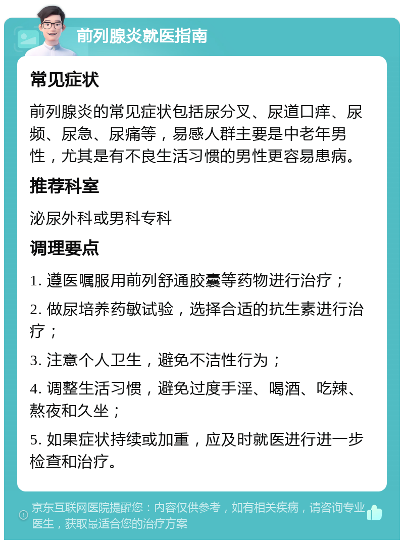 前列腺炎就医指南 常见症状 前列腺炎的常见症状包括尿分叉、尿道口痒、尿频、尿急、尿痛等，易感人群主要是中老年男性，尤其是有不良生活习惯的男性更容易患病。 推荐科室 泌尿外科或男科专科 调理要点 1. 遵医嘱服用前列舒通胶囊等药物进行治疗； 2. 做尿培养药敏试验，选择合适的抗生素进行治疗； 3. 注意个人卫生，避免不洁性行为； 4. 调整生活习惯，避免过度手淫、喝酒、吃辣、熬夜和久坐； 5. 如果症状持续或加重，应及时就医进行进一步检查和治疗。