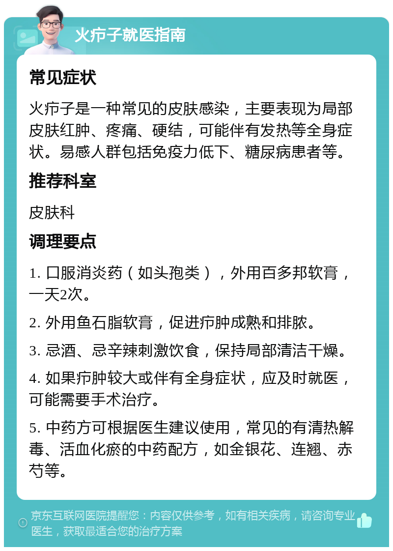 火疖子就医指南 常见症状 火疖子是一种常见的皮肤感染，主要表现为局部皮肤红肿、疼痛、硬结，可能伴有发热等全身症状。易感人群包括免疫力低下、糖尿病患者等。 推荐科室 皮肤科 调理要点 1. 口服消炎药（如头孢类），外用百多邦软膏，一天2次。 2. 外用鱼石脂软膏，促进疖肿成熟和排脓。 3. 忌酒、忌辛辣刺激饮食，保持局部清洁干燥。 4. 如果疖肿较大或伴有全身症状，应及时就医，可能需要手术治疗。 5. 中药方可根据医生建议使用，常见的有清热解毒、活血化瘀的中药配方，如金银花、连翘、赤芍等。