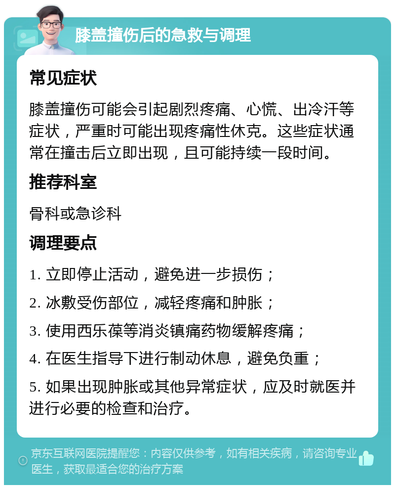 膝盖撞伤后的急救与调理 常见症状 膝盖撞伤可能会引起剧烈疼痛、心慌、出冷汗等症状，严重时可能出现疼痛性休克。这些症状通常在撞击后立即出现，且可能持续一段时间。 推荐科室 骨科或急诊科 调理要点 1. 立即停止活动，避免进一步损伤； 2. 冰敷受伤部位，减轻疼痛和肿胀； 3. 使用西乐葆等消炎镇痛药物缓解疼痛； 4. 在医生指导下进行制动休息，避免负重； 5. 如果出现肿胀或其他异常症状，应及时就医并进行必要的检查和治疗。