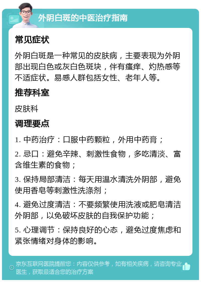 外阴白斑的中医治疗指南 常见症状 外阴白斑是一种常见的皮肤病，主要表现为外阴部出现白色或灰白色斑块，伴有瘙痒、灼热感等不适症状。易感人群包括女性、老年人等。 推荐科室 皮肤科 调理要点 1. 中药治疗：口服中药颗粒，外用中药膏； 2. 忌口：避免辛辣、刺激性食物，多吃清淡、富含维生素的食物； 3. 保持局部清洁：每天用温水清洗外阴部，避免使用香皂等刺激性洗涤剂； 4. 避免过度清洁：不要频繁使用洗液或肥皂清洁外阴部，以免破坏皮肤的自我保护功能； 5. 心理调节：保持良好的心态，避免过度焦虑和紧张情绪对身体的影响。