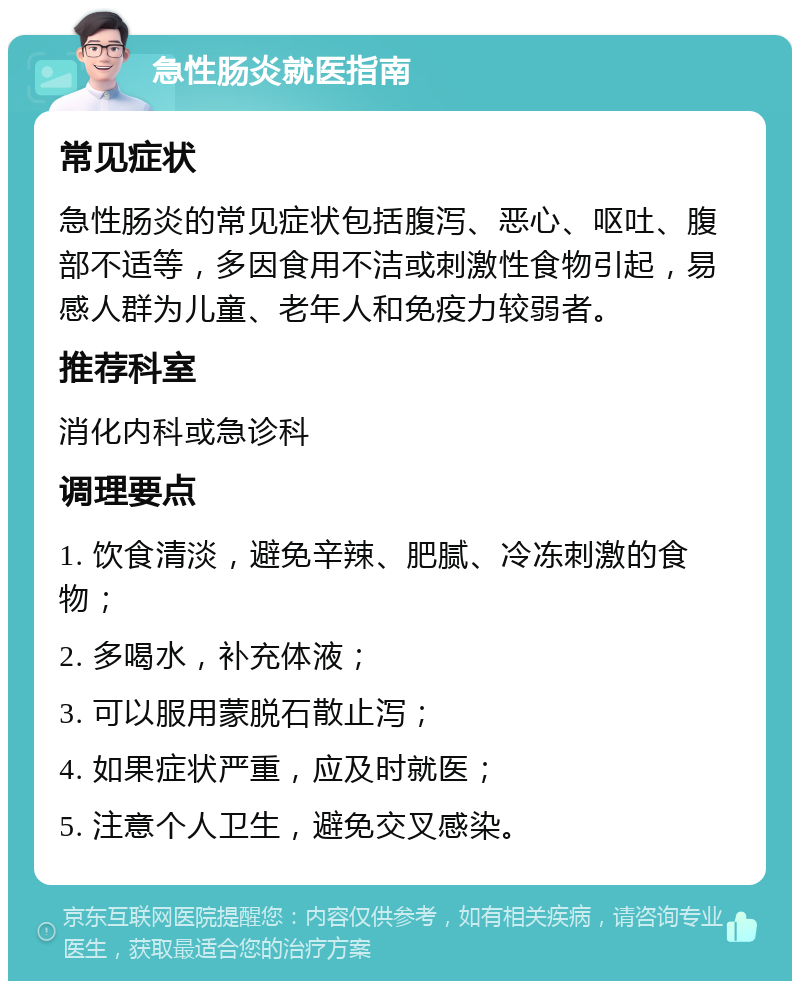 急性肠炎就医指南 常见症状 急性肠炎的常见症状包括腹泻、恶心、呕吐、腹部不适等，多因食用不洁或刺激性食物引起，易感人群为儿童、老年人和免疫力较弱者。 推荐科室 消化内科或急诊科 调理要点 1. 饮食清淡，避免辛辣、肥腻、冷冻刺激的食物； 2. 多喝水，补充体液； 3. 可以服用蒙脱石散止泻； 4. 如果症状严重，应及时就医； 5. 注意个人卫生，避免交叉感染。