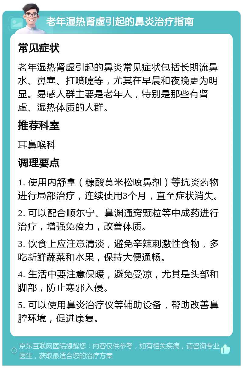 老年湿热肾虚引起的鼻炎治疗指南 常见症状 老年湿热肾虚引起的鼻炎常见症状包括长期流鼻水、鼻塞、打喷嚏等，尤其在早晨和夜晚更为明显。易感人群主要是老年人，特别是那些有肾虚、湿热体质的人群。 推荐科室 耳鼻喉科 调理要点 1. 使用内舒拿（糠酸莫米松喷鼻剂）等抗炎药物进行局部治疗，连续使用3个月，直至症状消失。 2. 可以配合顺尓宁、鼻渊通窍颗粒等中成药进行治疗，增强免疫力，改善体质。 3. 饮食上应注意清淡，避免辛辣刺激性食物，多吃新鲜蔬菜和水果，保持大便通畅。 4. 生活中要注意保暖，避免受凉，尤其是头部和脚部，防止寒邪入侵。 5. 可以使用鼻炎治疗仪等辅助设备，帮助改善鼻腔环境，促进康复。