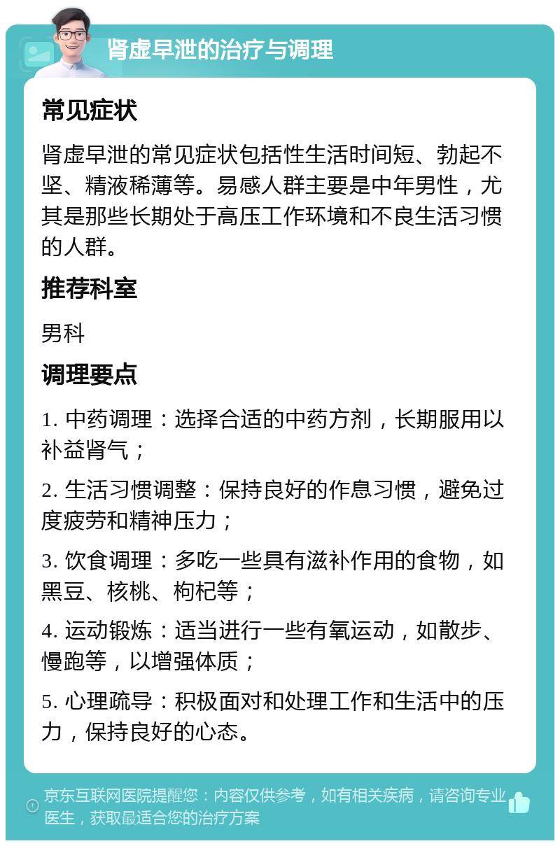 肾虚早泄的治疗与调理 常见症状 肾虚早泄的常见症状包括性生活时间短、勃起不坚、精液稀薄等。易感人群主要是中年男性，尤其是那些长期处于高压工作环境和不良生活习惯的人群。 推荐科室 男科 调理要点 1. 中药调理：选择合适的中药方剂，长期服用以补益肾气； 2. 生活习惯调整：保持良好的作息习惯，避免过度疲劳和精神压力； 3. 饮食调理：多吃一些具有滋补作用的食物，如黑豆、核桃、枸杞等； 4. 运动锻炼：适当进行一些有氧运动，如散步、慢跑等，以增强体质； 5. 心理疏导：积极面对和处理工作和生活中的压力，保持良好的心态。