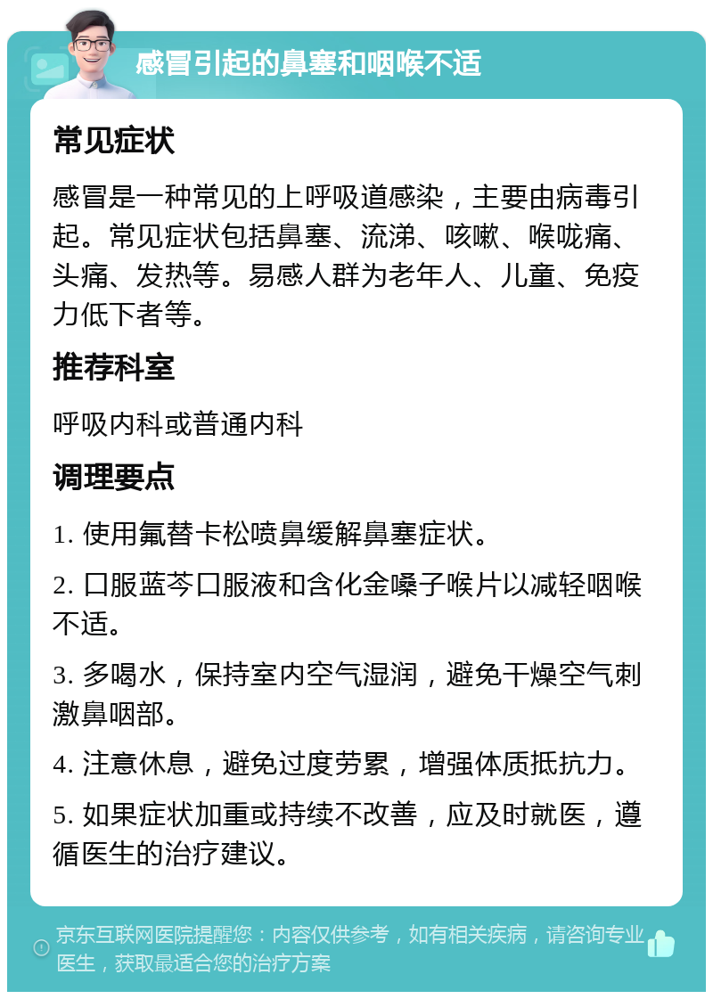 感冒引起的鼻塞和咽喉不适 常见症状 感冒是一种常见的上呼吸道感染，主要由病毒引起。常见症状包括鼻塞、流涕、咳嗽、喉咙痛、头痛、发热等。易感人群为老年人、儿童、免疫力低下者等。 推荐科室 呼吸内科或普通内科 调理要点 1. 使用氟替卡松喷鼻缓解鼻塞症状。 2. 口服蓝芩口服液和含化金嗓子喉片以减轻咽喉不适。 3. 多喝水，保持室内空气湿润，避免干燥空气刺激鼻咽部。 4. 注意休息，避免过度劳累，增强体质抵抗力。 5. 如果症状加重或持续不改善，应及时就医，遵循医生的治疗建议。