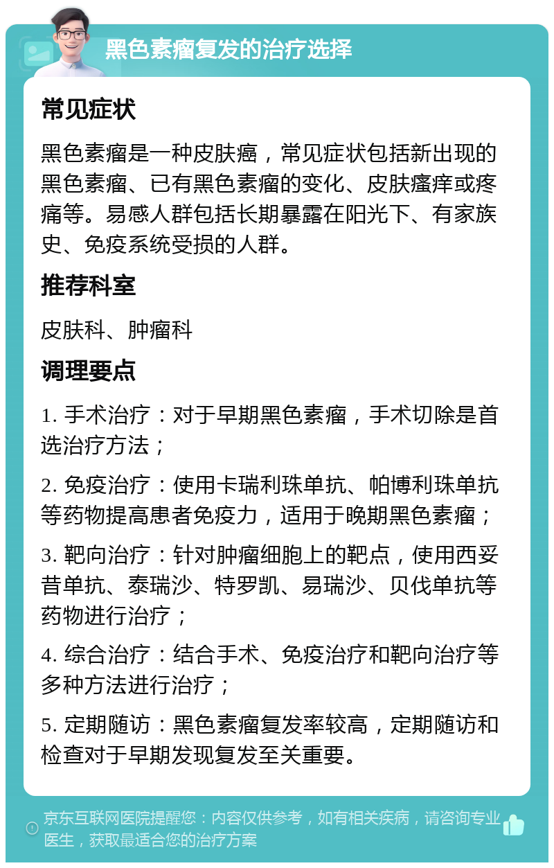 黑色素瘤复发的治疗选择 常见症状 黑色素瘤是一种皮肤癌，常见症状包括新出现的黑色素瘤、已有黑色素瘤的变化、皮肤瘙痒或疼痛等。易感人群包括长期暴露在阳光下、有家族史、免疫系统受损的人群。 推荐科室 皮肤科、肿瘤科 调理要点 1. 手术治疗：对于早期黑色素瘤，手术切除是首选治疗方法； 2. 免疫治疗：使用卡瑞利珠单抗、帕博利珠单抗等药物提高患者免疫力，适用于晚期黑色素瘤； 3. 靶向治疗：针对肿瘤细胞上的靶点，使用西妥昔单抗、泰瑞沙、特罗凯、易瑞沙、贝伐单抗等药物进行治疗； 4. 综合治疗：结合手术、免疫治疗和靶向治疗等多种方法进行治疗； 5. 定期随访：黑色素瘤复发率较高，定期随访和检查对于早期发现复发至关重要。