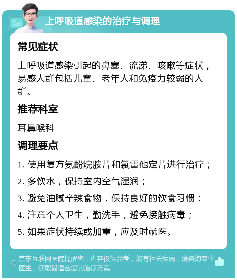 上呼吸道感染的治疗与调理 常见症状 上呼吸道感染引起的鼻塞、流涕、咳嗽等症状，易感人群包括儿童、老年人和免疫力较弱的人群。 推荐科室 耳鼻喉科 调理要点 1. 使用复方氨酚烷胺片和氯雷他定片进行治疗； 2. 多饮水，保持室内空气湿润； 3. 避免油腻辛辣食物，保持良好的饮食习惯； 4. 注意个人卫生，勤洗手，避免接触病毒； 5. 如果症状持续或加重，应及时就医。