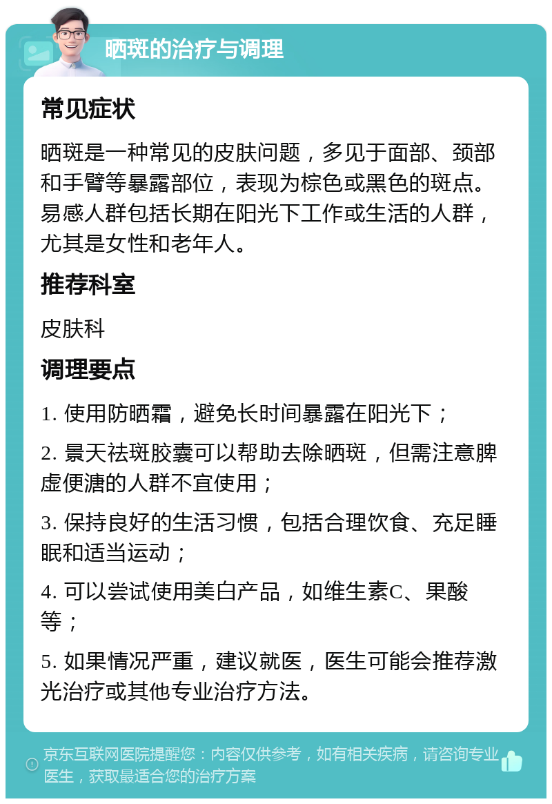 晒斑的治疗与调理 常见症状 晒斑是一种常见的皮肤问题，多见于面部、颈部和手臂等暴露部位，表现为棕色或黑色的斑点。易感人群包括长期在阳光下工作或生活的人群，尤其是女性和老年人。 推荐科室 皮肤科 调理要点 1. 使用防晒霜，避免长时间暴露在阳光下； 2. 景天祛斑胶囊可以帮助去除晒斑，但需注意脾虚便溏的人群不宜使用； 3. 保持良好的生活习惯，包括合理饮食、充足睡眠和适当运动； 4. 可以尝试使用美白产品，如维生素C、果酸等； 5. 如果情况严重，建议就医，医生可能会推荐激光治疗或其他专业治疗方法。