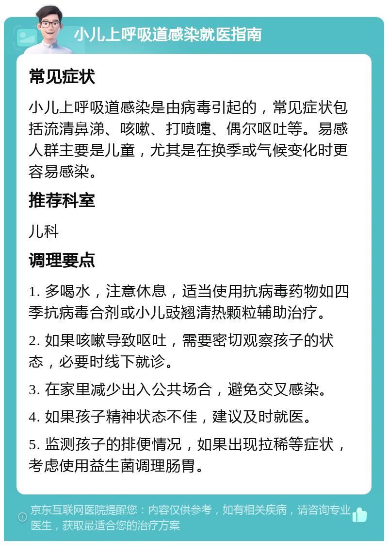 小儿上呼吸道感染就医指南 常见症状 小儿上呼吸道感染是由病毒引起的，常见症状包括流清鼻涕、咳嗽、打喷嚏、偶尔呕吐等。易感人群主要是儿童，尤其是在换季或气候变化时更容易感染。 推荐科室 儿科 调理要点 1. 多喝水，注意休息，适当使用抗病毒药物如四季抗病毒合剂或小儿豉翘清热颗粒辅助治疗。 2. 如果咳嗽导致呕吐，需要密切观察孩子的状态，必要时线下就诊。 3. 在家里减少出入公共场合，避免交叉感染。 4. 如果孩子精神状态不佳，建议及时就医。 5. 监测孩子的排便情况，如果出现拉稀等症状，考虑使用益生菌调理肠胃。