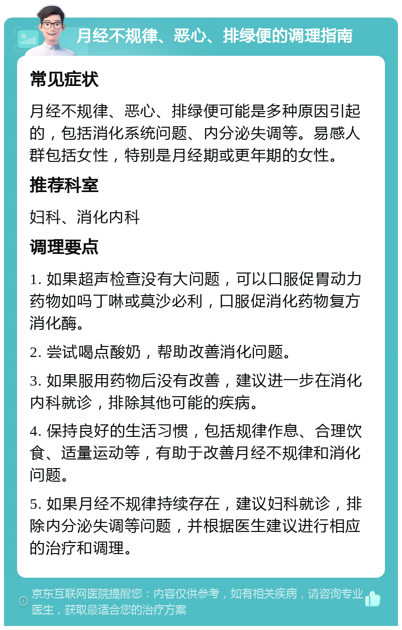 月经不规律、恶心、排绿便的调理指南 常见症状 月经不规律、恶心、排绿便可能是多种原因引起的，包括消化系统问题、内分泌失调等。易感人群包括女性，特别是月经期或更年期的女性。 推荐科室 妇科、消化内科 调理要点 1. 如果超声检查没有大问题，可以口服促胃动力药物如吗丁啉或莫沙必利，口服促消化药物复方消化酶。 2. 尝试喝点酸奶，帮助改善消化问题。 3. 如果服用药物后没有改善，建议进一步在消化内科就诊，排除其他可能的疾病。 4. 保持良好的生活习惯，包括规律作息、合理饮食、适量运动等，有助于改善月经不规律和消化问题。 5. 如果月经不规律持续存在，建议妇科就诊，排除内分泌失调等问题，并根据医生建议进行相应的治疗和调理。