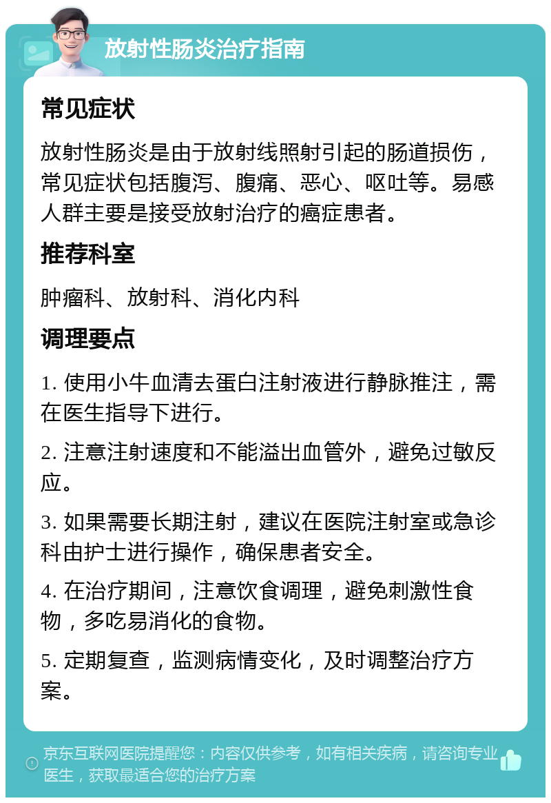 放射性肠炎治疗指南 常见症状 放射性肠炎是由于放射线照射引起的肠道损伤，常见症状包括腹泻、腹痛、恶心、呕吐等。易感人群主要是接受放射治疗的癌症患者。 推荐科室 肿瘤科、放射科、消化内科 调理要点 1. 使用小牛血清去蛋白注射液进行静脉推注，需在医生指导下进行。 2. 注意注射速度和不能溢出血管外，避免过敏反应。 3. 如果需要长期注射，建议在医院注射室或急诊科由护士进行操作，确保患者安全。 4. 在治疗期间，注意饮食调理，避免刺激性食物，多吃易消化的食物。 5. 定期复查，监测病情变化，及时调整治疗方案。