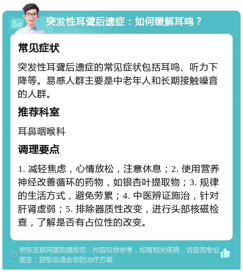 突发性耳聋后遗症：如何缓解耳鸣？ 常见症状 突发性耳聋后遗症的常见症状包括耳鸣、听力下降等。易感人群主要是中老年人和长期接触噪音的人群。 推荐科室 耳鼻咽喉科 调理要点 1. 减轻焦虑，心情放松，注意休息；2. 使用营养神经改善循环的药物，如银杏叶提取物；3. 规律的生活方式，避免劳累；4. 中医辨证施治，针对肝肾虚弱；5. 排除器质性改变，进行头部核磁检查，了解是否有占位性的改变。