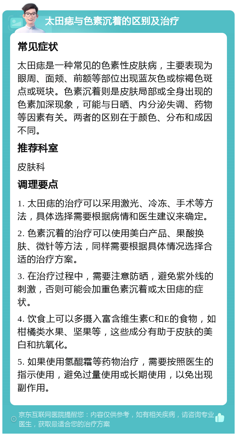 太田痣与色素沉着的区别及治疗 常见症状 太田痣是一种常见的色素性皮肤病，主要表现为眼周、面颊、前额等部位出现蓝灰色或棕褐色斑点或斑块。色素沉着则是皮肤局部或全身出现的色素加深现象，可能与日晒、内分泌失调、药物等因素有关。两者的区别在于颜色、分布和成因不同。 推荐科室 皮肤科 调理要点 1. 太田痣的治疗可以采用激光、冷冻、手术等方法，具体选择需要根据病情和医生建议来确定。 2. 色素沉着的治疗可以使用美白产品、果酸换肤、微针等方法，同样需要根据具体情况选择合适的治疗方案。 3. 在治疗过程中，需要注意防晒，避免紫外线的刺激，否则可能会加重色素沉着或太田痣的症状。 4. 饮食上可以多摄入富含维生素C和E的食物，如柑橘类水果、坚果等，这些成分有助于皮肤的美白和抗氧化。 5. 如果使用氢醌霜等药物治疗，需要按照医生的指示使用，避免过量使用或长期使用，以免出现副作用。