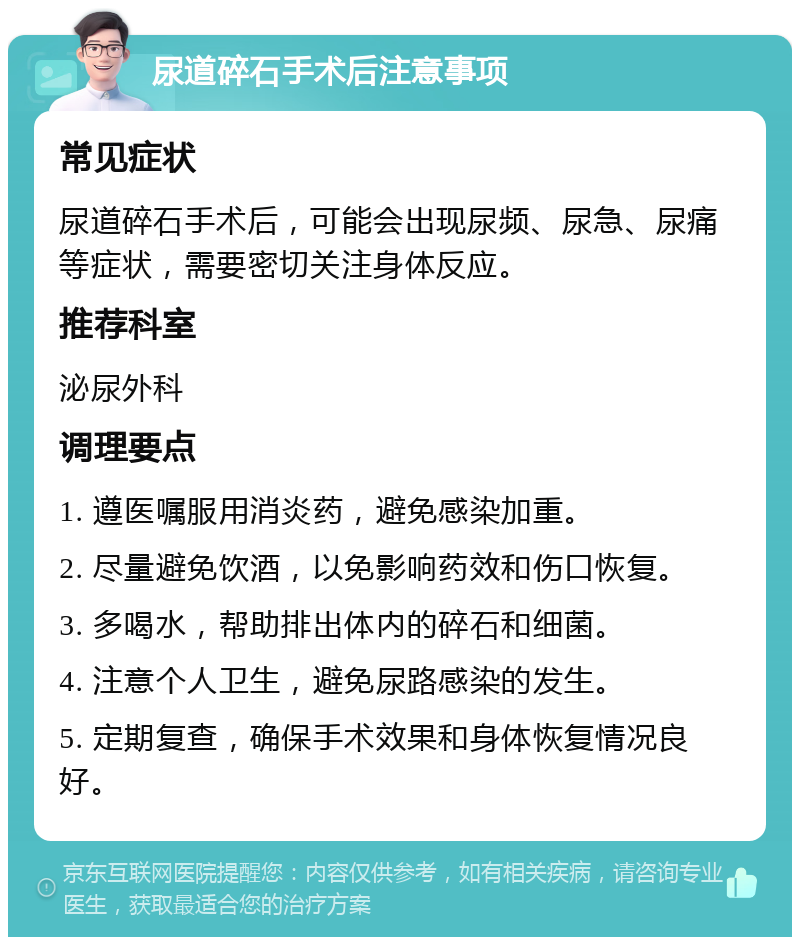 尿道碎石手术后注意事项 常见症状 尿道碎石手术后，可能会出现尿频、尿急、尿痛等症状，需要密切关注身体反应。 推荐科室 泌尿外科 调理要点 1. 遵医嘱服用消炎药，避免感染加重。 2. 尽量避免饮酒，以免影响药效和伤口恢复。 3. 多喝水，帮助排出体内的碎石和细菌。 4. 注意个人卫生，避免尿路感染的发生。 5. 定期复查，确保手术效果和身体恢复情况良好。