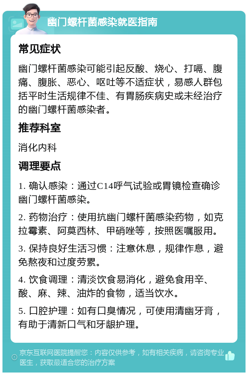 幽门螺杆菌感染就医指南 常见症状 幽门螺杆菌感染可能引起反酸、烧心、打嗝、腹痛、腹胀、恶心、呕吐等不适症状，易感人群包括平时生活规律不佳、有胃肠疾病史或未经治疗的幽门螺杆菌感染者。 推荐科室 消化内科 调理要点 1. 确认感染：通过C14呼气试验或胃镜检查确诊幽门螺杆菌感染。 2. 药物治疗：使用抗幽门螺杆菌感染药物，如克拉霉素、阿莫西林、甲硝唑等，按照医嘱服用。 3. 保持良好生活习惯：注意休息，规律作息，避免熬夜和过度劳累。 4. 饮食调理：清淡饮食易消化，避免食用辛、酸、麻、辣、油炸的食物，适当饮水。 5. 口腔护理：如有口臭情况，可使用清幽牙膏，有助于清新口气和牙龈护理。