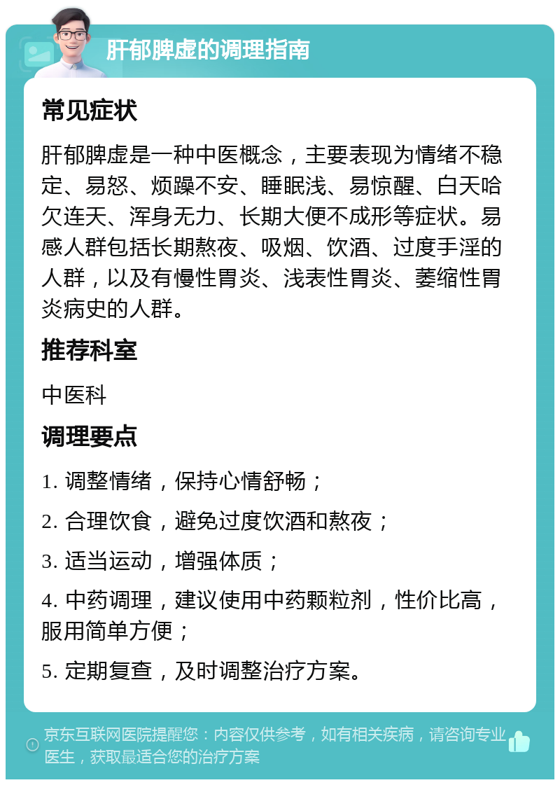 肝郁脾虚的调理指南 常见症状 肝郁脾虚是一种中医概念，主要表现为情绪不稳定、易怒、烦躁不安、睡眠浅、易惊醒、白天哈欠连天、浑身无力、长期大便不成形等症状。易感人群包括长期熬夜、吸烟、饮酒、过度手淫的人群，以及有慢性胃炎、浅表性胃炎、萎缩性胃炎病史的人群。 推荐科室 中医科 调理要点 1. 调整情绪，保持心情舒畅； 2. 合理饮食，避免过度饮酒和熬夜； 3. 适当运动，增强体质； 4. 中药调理，建议使用中药颗粒剂，性价比高，服用简单方便； 5. 定期复查，及时调整治疗方案。