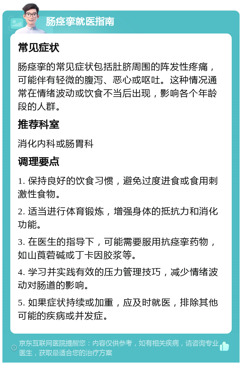 肠痉挛就医指南 常见症状 肠痉挛的常见症状包括肚脐周围的阵发性疼痛，可能伴有轻微的腹泻、恶心或呕吐。这种情况通常在情绪波动或饮食不当后出现，影响各个年龄段的人群。 推荐科室 消化内科或肠胃科 调理要点 1. 保持良好的饮食习惯，避免过度进食或食用刺激性食物。 2. 适当进行体育锻炼，增强身体的抵抗力和消化功能。 3. 在医生的指导下，可能需要服用抗痉挛药物，如山莨菪碱或丁卡因胶浆等。 4. 学习并实践有效的压力管理技巧，减少情绪波动对肠道的影响。 5. 如果症状持续或加重，应及时就医，排除其他可能的疾病或并发症。