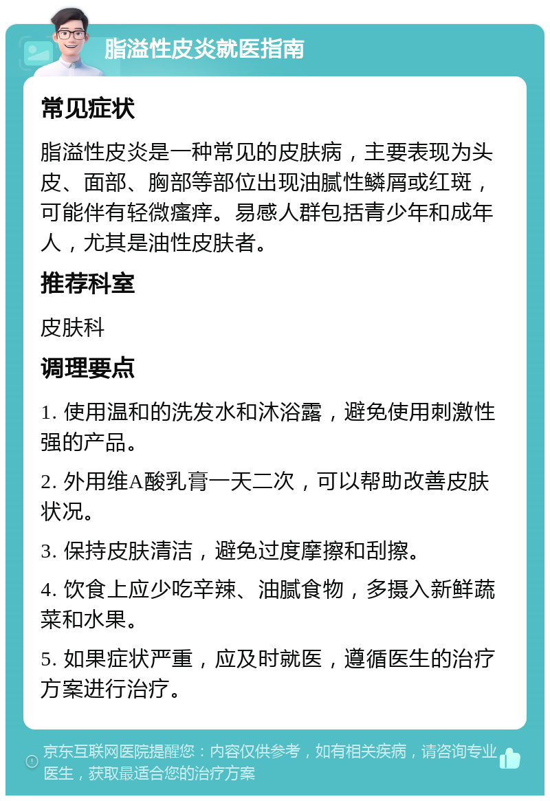 脂溢性皮炎就医指南 常见症状 脂溢性皮炎是一种常见的皮肤病，主要表现为头皮、面部、胸部等部位出现油腻性鳞屑或红斑，可能伴有轻微瘙痒。易感人群包括青少年和成年人，尤其是油性皮肤者。 推荐科室 皮肤科 调理要点 1. 使用温和的洗发水和沐浴露，避免使用刺激性强的产品。 2. 外用维A酸乳膏一天二次，可以帮助改善皮肤状况。 3. 保持皮肤清洁，避免过度摩擦和刮擦。 4. 饮食上应少吃辛辣、油腻食物，多摄入新鲜蔬菜和水果。 5. 如果症状严重，应及时就医，遵循医生的治疗方案进行治疗。