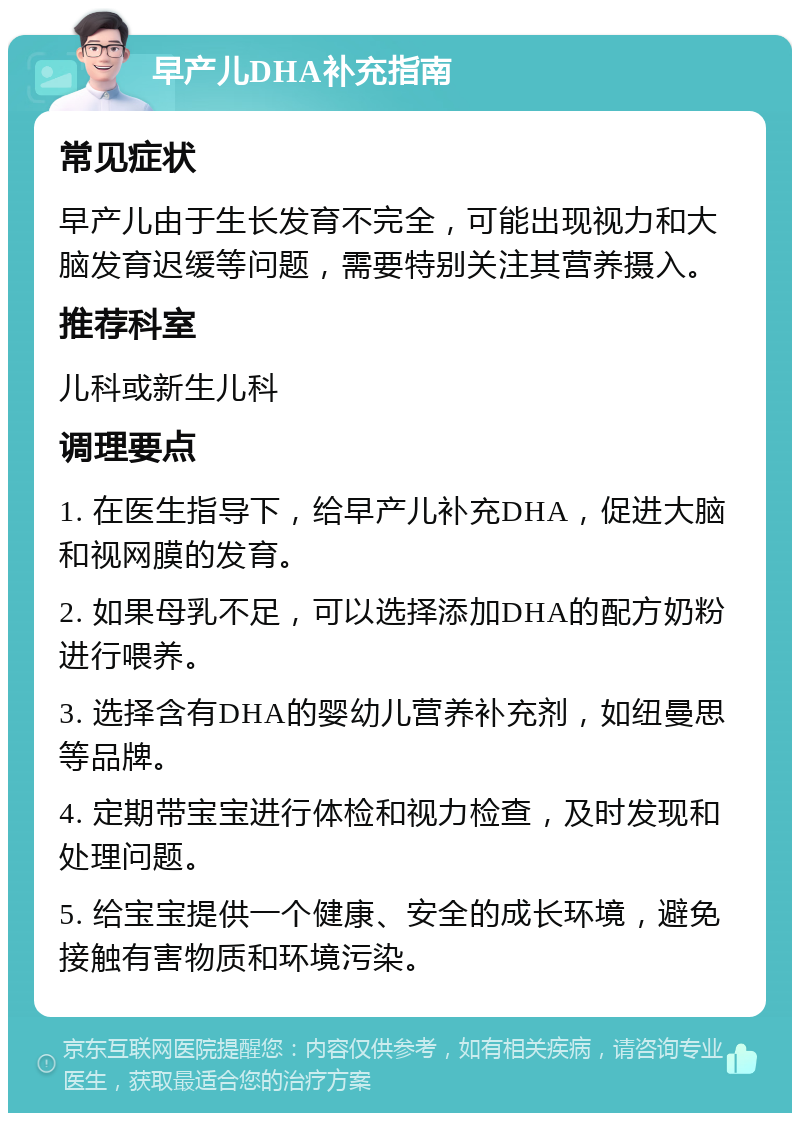 早产儿DHA补充指南 常见症状 早产儿由于生长发育不完全，可能出现视力和大脑发育迟缓等问题，需要特别关注其营养摄入。 推荐科室 儿科或新生儿科 调理要点 1. 在医生指导下，给早产儿补充DHA，促进大脑和视网膜的发育。 2. 如果母乳不足，可以选择添加DHA的配方奶粉进行喂养。 3. 选择含有DHA的婴幼儿营养补充剂，如纽曼思等品牌。 4. 定期带宝宝进行体检和视力检查，及时发现和处理问题。 5. 给宝宝提供一个健康、安全的成长环境，避免接触有害物质和环境污染。