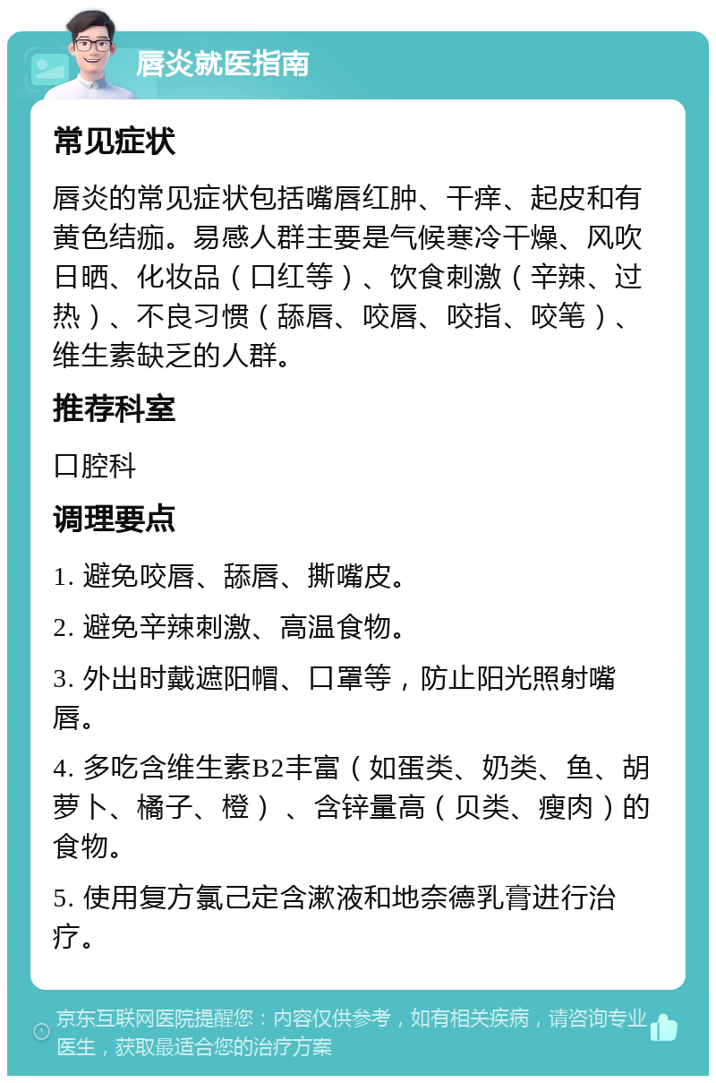 唇炎就医指南 常见症状 唇炎的常见症状包括嘴唇红肿、干痒、起皮和有黄色结痂。易感人群主要是气候寒冷干燥、风吹日晒、化妆品（口红等）、饮食刺激（辛辣、过热）、不良习惯（舔唇、咬唇、咬指、咬笔）、维生素缺乏的人群。 推荐科室 口腔科 调理要点 1. 避免咬唇、舔唇、撕嘴皮。 2. 避免辛辣刺激、高温食物。 3. 外出时戴遮阳帽、口罩等，防止阳光照射嘴唇。 4. 多吃含维生素B2丰富（如蛋类、奶类、鱼、胡萝卜、橘子、橙） 、含锌量高（贝类、瘦肉）的食物。 5. 使用复方氯己定含漱液和地奈德乳膏进行治疗。