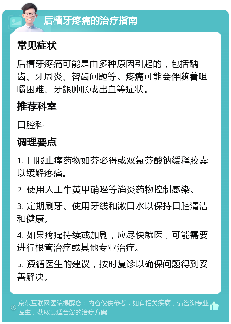 后槽牙疼痛的治疗指南 常见症状 后槽牙疼痛可能是由多种原因引起的，包括龋齿、牙周炎、智齿问题等。疼痛可能会伴随着咀嚼困难、牙龈肿胀或出血等症状。 推荐科室 口腔科 调理要点 1. 口服止痛药物如芬必得或双氯芬酸钠缓释胶囊以缓解疼痛。 2. 使用人工牛黄甲硝唑等消炎药物控制感染。 3. 定期刷牙、使用牙线和漱口水以保持口腔清洁和健康。 4. 如果疼痛持续或加剧，应尽快就医，可能需要进行根管治疗或其他专业治疗。 5. 遵循医生的建议，按时复诊以确保问题得到妥善解决。