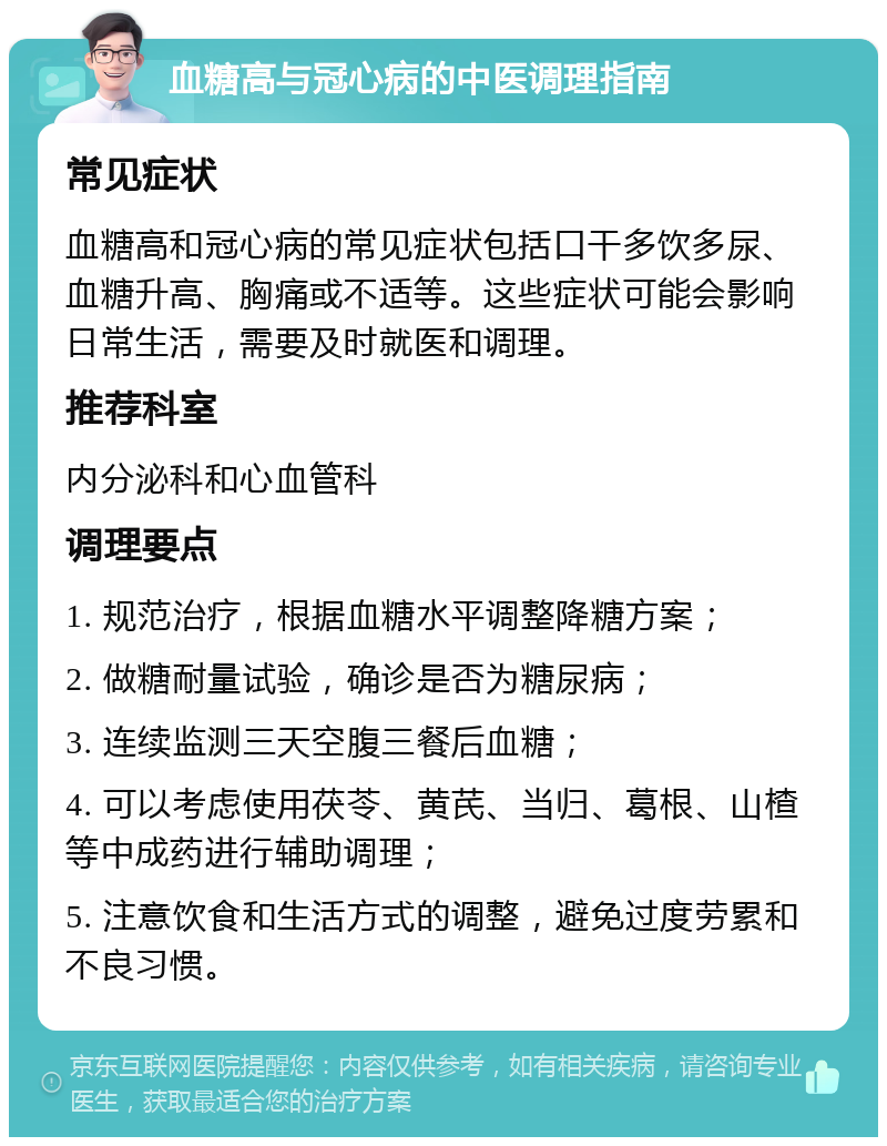 血糖高与冠心病的中医调理指南 常见症状 血糖高和冠心病的常见症状包括口干多饮多尿、血糖升高、胸痛或不适等。这些症状可能会影响日常生活，需要及时就医和调理。 推荐科室 内分泌科和心血管科 调理要点 1. 规范治疗，根据血糖水平调整降糖方案； 2. 做糖耐量试验，确诊是否为糖尿病； 3. 连续监测三天空腹三餐后血糖； 4. 可以考虑使用茯苓、黄芪、当归、葛根、山楂等中成药进行辅助调理； 5. 注意饮食和生活方式的调整，避免过度劳累和不良习惯。