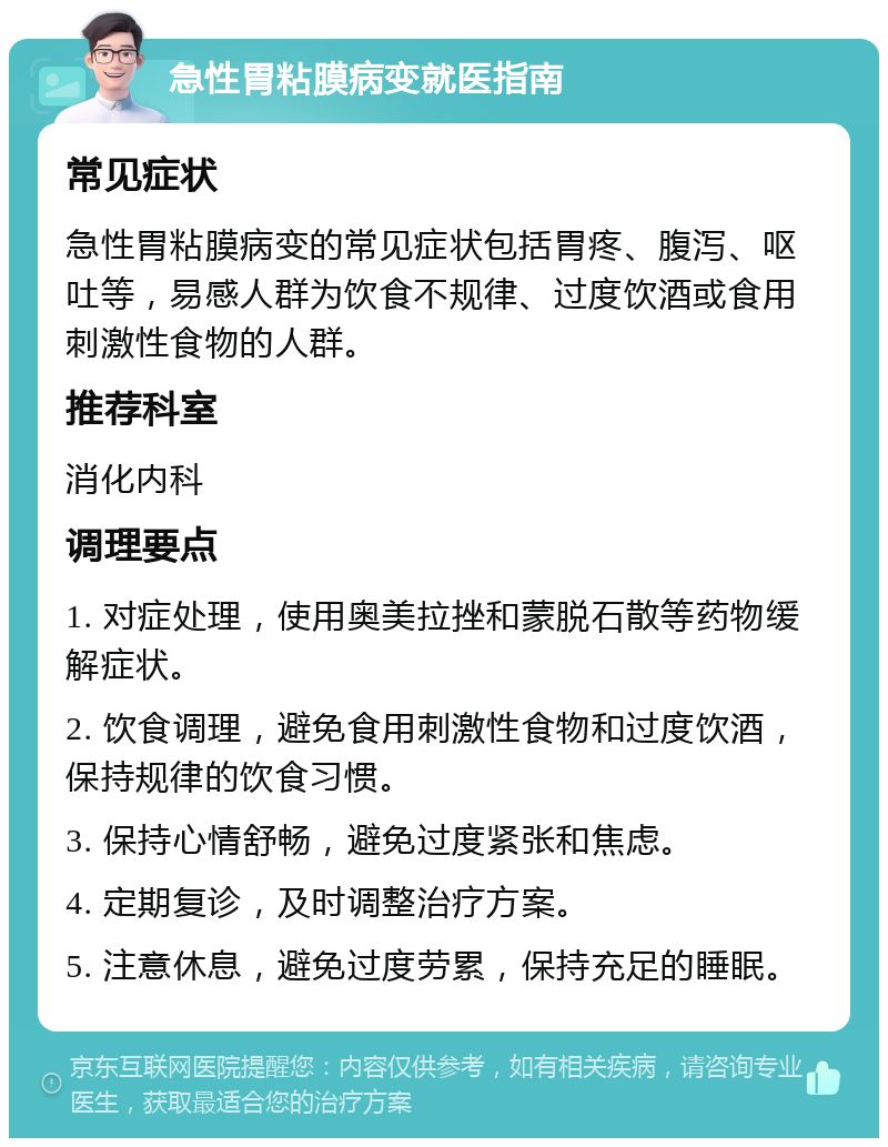 急性胃粘膜病变就医指南 常见症状 急性胃粘膜病变的常见症状包括胃疼、腹泻、呕吐等，易感人群为饮食不规律、过度饮酒或食用刺激性食物的人群。 推荐科室 消化内科 调理要点 1. 对症处理，使用奥美拉挫和蒙脱石散等药物缓解症状。 2. 饮食调理，避免食用刺激性食物和过度饮酒，保持规律的饮食习惯。 3. 保持心情舒畅，避免过度紧张和焦虑。 4. 定期复诊，及时调整治疗方案。 5. 注意休息，避免过度劳累，保持充足的睡眠。