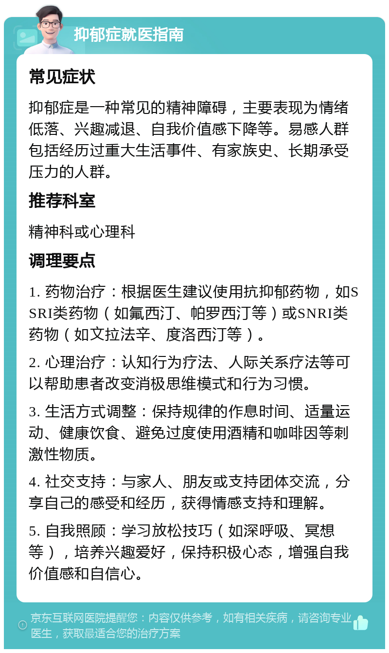 抑郁症就医指南 常见症状 抑郁症是一种常见的精神障碍，主要表现为情绪低落、兴趣减退、自我价值感下降等。易感人群包括经历过重大生活事件、有家族史、长期承受压力的人群。 推荐科室 精神科或心理科 调理要点 1. 药物治疗：根据医生建议使用抗抑郁药物，如SSRI类药物（如氟西汀、帕罗西汀等）或SNRI类药物（如文拉法辛、度洛西汀等）。 2. 心理治疗：认知行为疗法、人际关系疗法等可以帮助患者改变消极思维模式和行为习惯。 3. 生活方式调整：保持规律的作息时间、适量运动、健康饮食、避免过度使用酒精和咖啡因等刺激性物质。 4. 社交支持：与家人、朋友或支持团体交流，分享自己的感受和经历，获得情感支持和理解。 5. 自我照顾：学习放松技巧（如深呼吸、冥想等），培养兴趣爱好，保持积极心态，增强自我价值感和自信心。