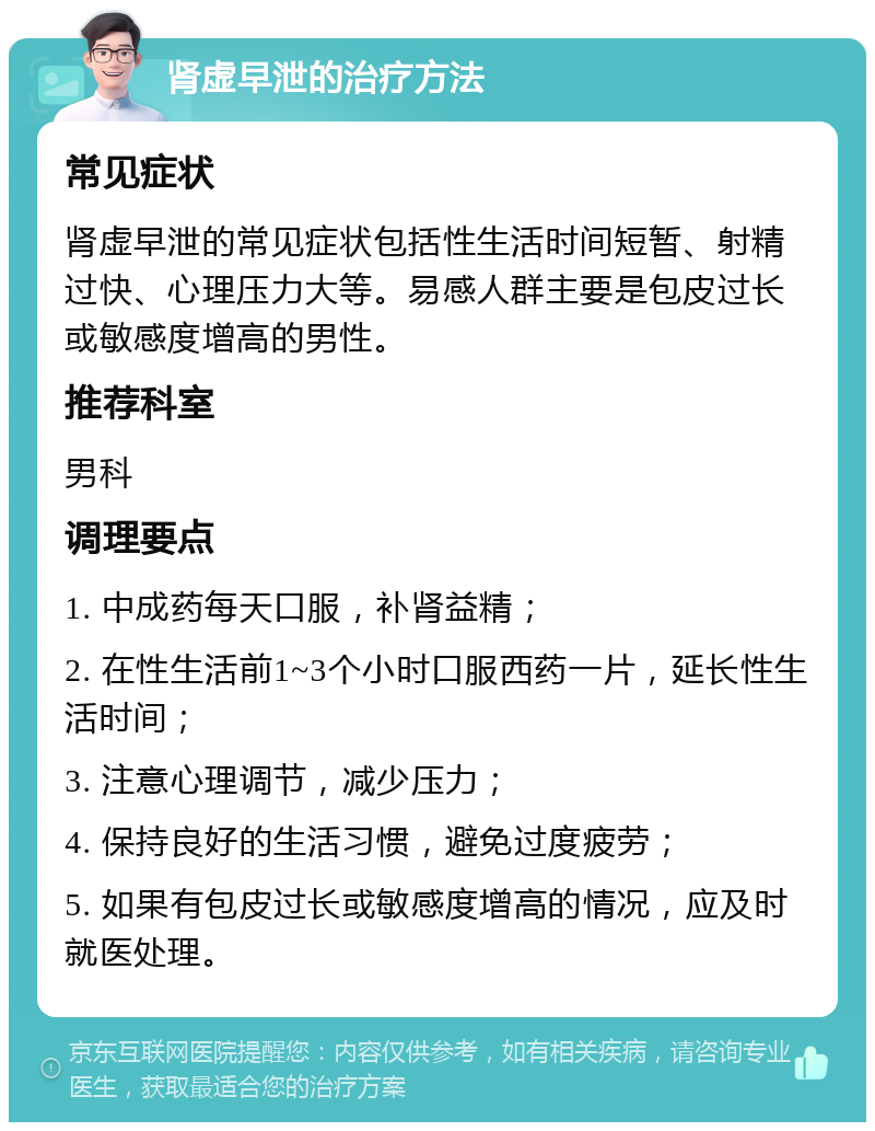 肾虚早泄的治疗方法 常见症状 肾虚早泄的常见症状包括性生活时间短暂、射精过快、心理压力大等。易感人群主要是包皮过长或敏感度增高的男性。 推荐科室 男科 调理要点 1. 中成药每天口服，补肾益精； 2. 在性生活前1~3个小时口服西药一片，延长性生活时间； 3. 注意心理调节，减少压力； 4. 保持良好的生活习惯，避免过度疲劳； 5. 如果有包皮过长或敏感度增高的情况，应及时就医处理。