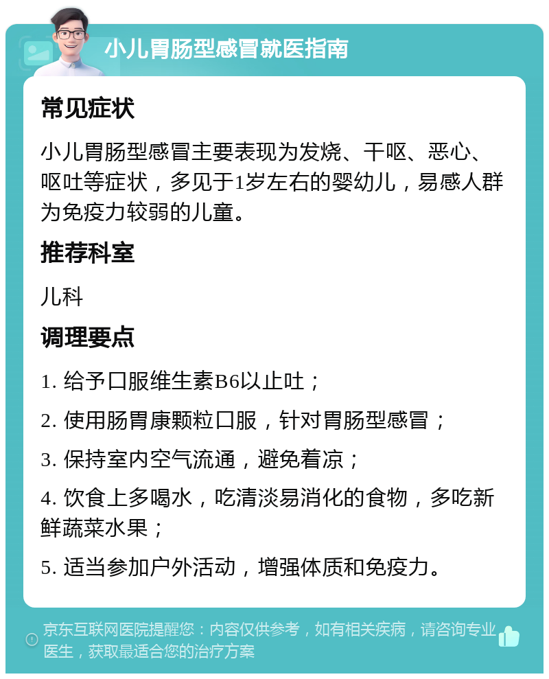 小儿胃肠型感冒就医指南 常见症状 小儿胃肠型感冒主要表现为发烧、干呕、恶心、呕吐等症状，多见于1岁左右的婴幼儿，易感人群为免疫力较弱的儿童。 推荐科室 儿科 调理要点 1. 给予口服维生素B6以止吐； 2. 使用肠胃康颗粒口服，针对胃肠型感冒； 3. 保持室内空气流通，避免着凉； 4. 饮食上多喝水，吃清淡易消化的食物，多吃新鲜蔬菜水果； 5. 适当参加户外活动，增强体质和免疫力。