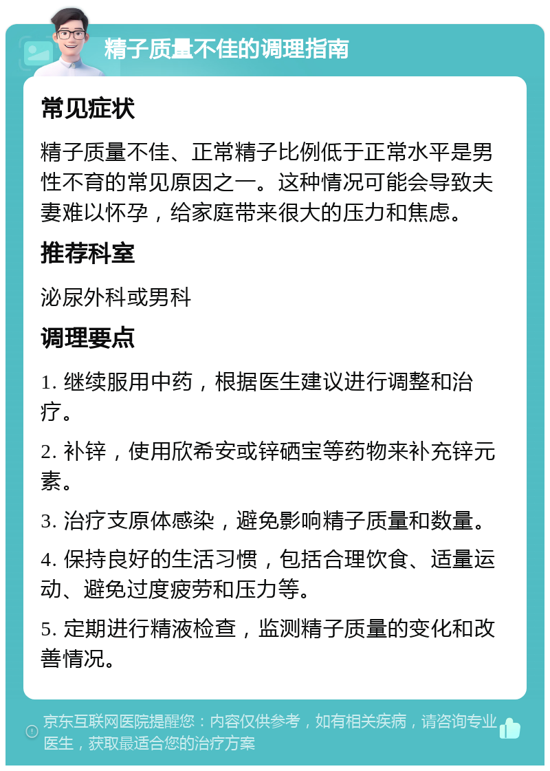 精子质量不佳的调理指南 常见症状 精子质量不佳、正常精子比例低于正常水平是男性不育的常见原因之一。这种情况可能会导致夫妻难以怀孕，给家庭带来很大的压力和焦虑。 推荐科室 泌尿外科或男科 调理要点 1. 继续服用中药，根据医生建议进行调整和治疗。 2. 补锌，使用欣希安或锌硒宝等药物来补充锌元素。 3. 治疗支原体感染，避免影响精子质量和数量。 4. 保持良好的生活习惯，包括合理饮食、适量运动、避免过度疲劳和压力等。 5. 定期进行精液检查，监测精子质量的变化和改善情况。