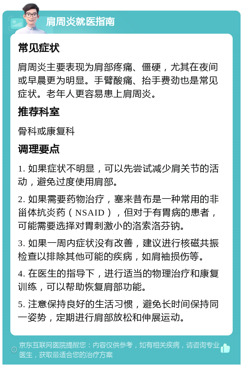 肩周炎就医指南 常见症状 肩周炎主要表现为肩部疼痛、僵硬，尤其在夜间或早晨更为明显。手臂酸痛、抬手费劲也是常见症状。老年人更容易患上肩周炎。 推荐科室 骨科或康复科 调理要点 1. 如果症状不明显，可以先尝试减少肩关节的活动，避免过度使用肩部。 2. 如果需要药物治疗，塞来昔布是一种常用的非甾体抗炎药（NSAID），但对于有胃病的患者，可能需要选择对胃刺激小的洛索洛芬钠。 3. 如果一周内症状没有改善，建议进行核磁共振检查以排除其他可能的疾病，如肩袖损伤等。 4. 在医生的指导下，进行适当的物理治疗和康复训练，可以帮助恢复肩部功能。 5. 注意保持良好的生活习惯，避免长时间保持同一姿势，定期进行肩部放松和伸展运动。