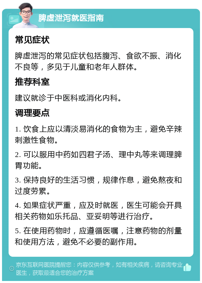 脾虚泄泻就医指南 常见症状 脾虚泄泻的常见症状包括腹泻、食欲不振、消化不良等，多见于儿童和老年人群体。 推荐科室 建议就诊于中医科或消化内科。 调理要点 1. 饮食上应以清淡易消化的食物为主，避免辛辣刺激性食物。 2. 可以服用中药如四君子汤、理中丸等来调理脾胃功能。 3. 保持良好的生活习惯，规律作息，避免熬夜和过度劳累。 4. 如果症状严重，应及时就医，医生可能会开具相关药物如乐托品、亚妥明等进行治疗。 5. 在使用药物时，应遵循医嘱，注意药物的剂量和使用方法，避免不必要的副作用。