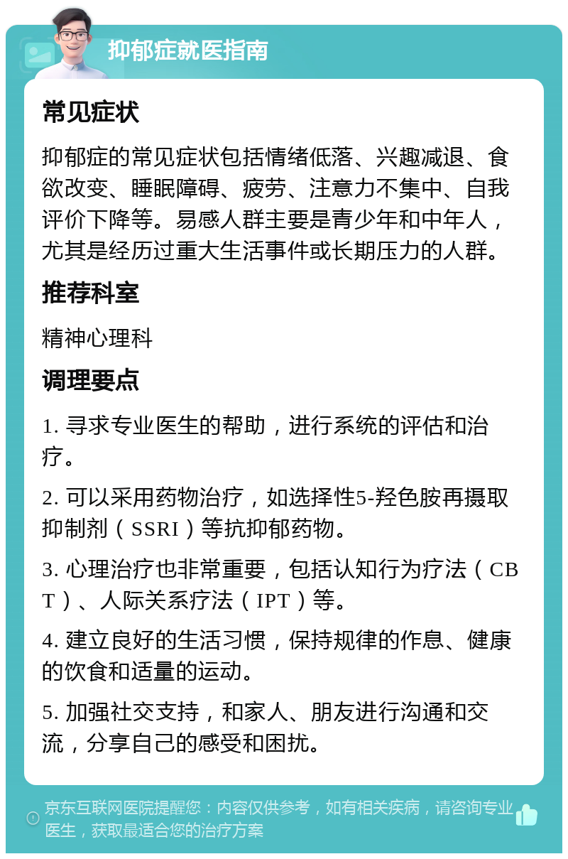 抑郁症就医指南 常见症状 抑郁症的常见症状包括情绪低落、兴趣减退、食欲改变、睡眠障碍、疲劳、注意力不集中、自我评价下降等。易感人群主要是青少年和中年人，尤其是经历过重大生活事件或长期压力的人群。 推荐科室 精神心理科 调理要点 1. 寻求专业医生的帮助，进行系统的评估和治疗。 2. 可以采用药物治疗，如选择性5-羟色胺再摄取抑制剂（SSRI）等抗抑郁药物。 3. 心理治疗也非常重要，包括认知行为疗法（CBT）、人际关系疗法（IPT）等。 4. 建立良好的生活习惯，保持规律的作息、健康的饮食和适量的运动。 5. 加强社交支持，和家人、朋友进行沟通和交流，分享自己的感受和困扰。